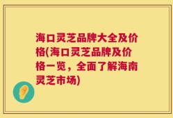 海口灵芝品牌大全及价格(海口灵芝品牌及价格一览，全面了解海南灵芝市场)