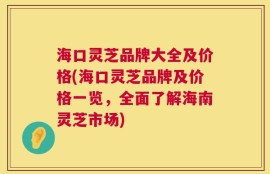 海口灵芝品牌大全及价格(海口灵芝品牌及价格一览，全面了解海南灵芝市场)