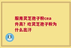 服用灵芝孢子粉cea升高？吃灵芝孢子粉为什么出汗