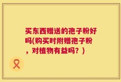 买东西赠送的孢子粉好吗(购买时附赠孢子粉，对植物有益吗？)