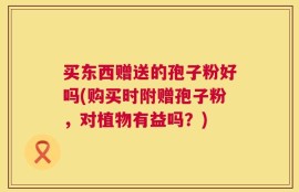 买东西赠送的孢子粉好吗(购买时附赠孢子粉，对植物有益吗？)