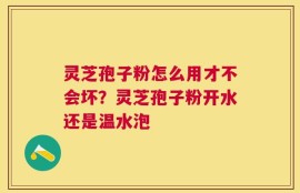 灵芝孢子粉怎么用才不会坏？灵芝孢子粉开水还是温水泡