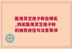 医用灵芝孢子粉在哪买_购买医用灵芝孢子粉的推荐途径与注意事项