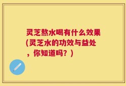 灵芝熬水喝有什么效果(灵芝水的功效与益处，你知道吗？)