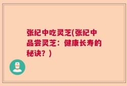 张纪中吃灵芝(张纪中品尝灵芝：健康长寿的秘诀？)