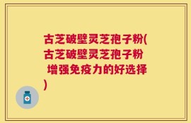 古芝破壁灵芝孢子粉(古芝破壁灵芝孢子粉  增强免疫力的好选择)