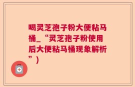 喝灵芝孢子粉大便粘马桶_“灵芝孢子粉使用后大便粘马桶现象解析”)