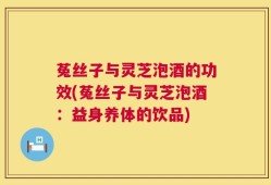 菟丝子与灵芝泡酒的功效(菟丝子与灵芝泡酒：益身养体的饮品)