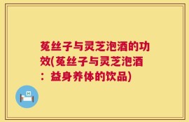菟丝子与灵芝泡酒的功效(菟丝子与灵芝泡酒：益身养体的饮品)