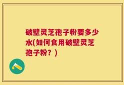 破壁灵芝孢子粉要多少水(如何食用破壁灵芝孢子粉？)