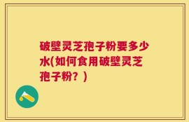 破壁灵芝孢子粉要多少水(如何食用破壁灵芝孢子粉？)