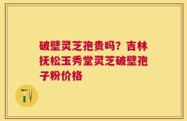 破壁灵芝孢贵吗？吉林抚松玉秀堂灵芝破壁孢子粉价格