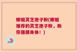 娜姐灵芝孢子粉(娜姐推荐的灵芝孢子粉，助你强健身体！)