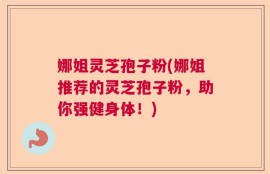 娜姐灵芝孢子粉(娜姐推荐的灵芝孢子粉，助你强健身体！)