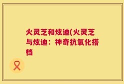 火灵芝和炫迪(火灵芝与炫迪：神奇抗氧化搭档