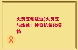火灵芝和炫迪(火灵芝与炫迪：神奇抗氧化搭档