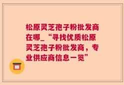 松原灵芝孢子粉批发商在哪_“寻找优质松原灵芝孢子粉批发商，专业供应商信息一览”