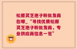 松原灵芝孢子粉批发商在哪_“寻找优质松原灵芝孢子粉批发商，专业供应商信息一览”