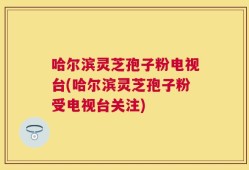 哈尔滨灵芝孢子粉电视台(哈尔滨灵芝孢子粉受电视台关注)
