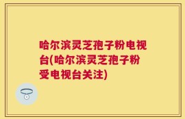 哈尔滨灵芝孢子粉电视台(哈尔滨灵芝孢子粉受电视台关注)