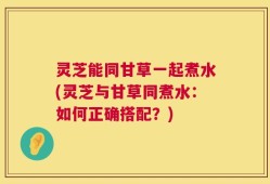 灵芝能同甘草一起煮水(灵芝与甘草同煮水：如何正确搭配？)