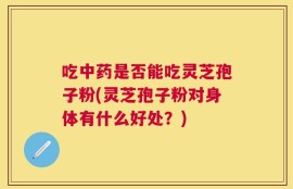 吃中药是否能吃灵芝孢子粉(灵芝孢子粉对身体有什么好处？)