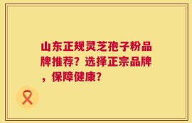 山东正规灵芝孢子粉品牌推荐？选择正宗品牌，保障健康？