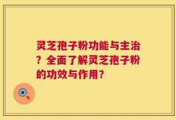 灵芝孢子粉功能与主治？全面了解灵芝孢子粉的功效与作用？
