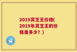 2019灵芝王价格(2019年灵芝王的价格是多少？)