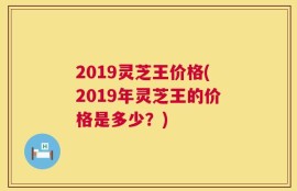 2019灵芝王价格(2019年灵芝王的价格是多少？)