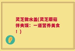 灵芝做水盖(灵芝蘑菇伴夹馍：一道营养美食！)
