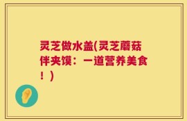 灵芝做水盖(灵芝蘑菇伴夹馍：一道营养美食！)