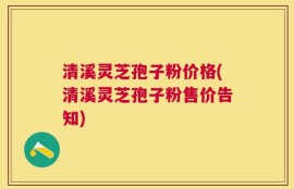 清溪灵芝孢子粉价格(清溪灵芝孢子粉售价告知)