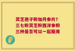 灵芝孢子粉加丹参片？三七粉灵芝粉西洋参粉三种是否可以一起服用