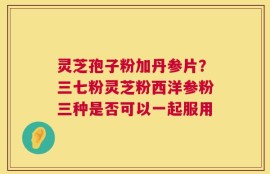 灵芝孢子粉加丹参片？三七粉灵芝粉西洋参粉三种是否可以一起服用