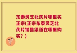 东泰灵芝北芪片哪里买正宗(正宗东泰灵芝北芪片销售渠道在哪里购买？)