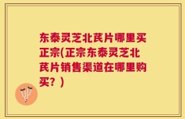 东泰灵芝北芪片哪里买正宗(正宗东泰灵芝北芪片销售渠道在哪里购买？)