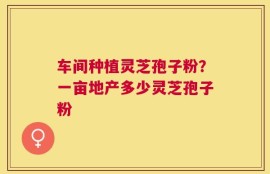 车间种植灵芝孢子粉？一亩地产多少灵芝孢子粉