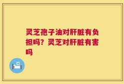 灵芝孢子油对肝脏有负担吗？灵芝对肝脏有害吗