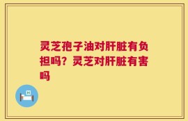 灵芝孢子油对肝脏有负担吗？灵芝对肝脏有害吗