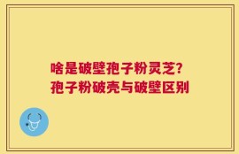 啥是破壁孢子粉灵芝？孢子粉破壳与破壁区别