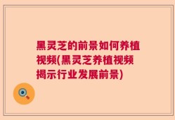 黑灵芝的前景如何养植视频(黑灵芝养植视频揭示行业发展前景)