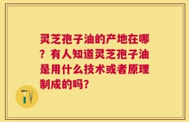 灵芝孢子油的产地在哪？有人知道灵芝孢子油是用什么技术或者原理制成的吗？