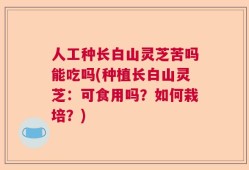 人工种长白山灵芝苦吗能吃吗(种植长白山灵芝：可食用吗？如何栽培？)