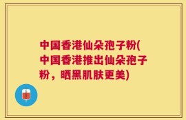 中国香港仙朵孢子粉(中国香港推出仙朵孢子粉，晒黑肌肤更美)
