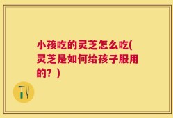 小孩吃的灵芝怎么吃(灵芝是如何给孩子服用的？)