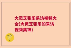 大灵芝张乐采访视频大全(大灵芝张乐的采访视频集锦)