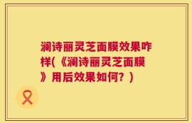 澜诗丽灵芝面膜效果咋样(《澜诗丽灵芝面膜》用后效果如何？)