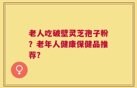 老人吃破壁灵芝孢子粉？老年人健康保健品推荐？