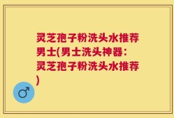 灵芝孢子粉洗头水推荐男士(男士洗头神器：灵芝孢子粉洗头水推荐)